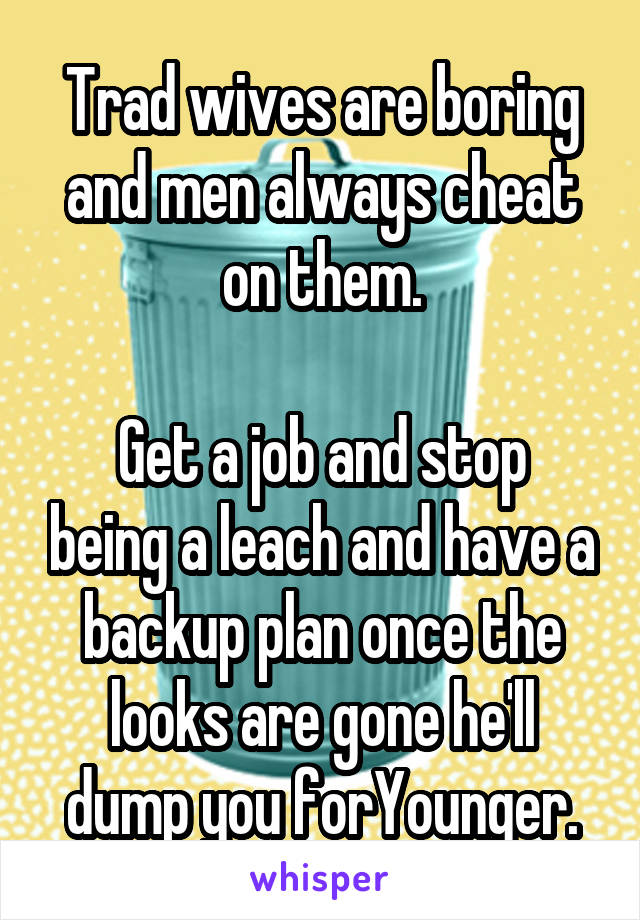 Trad wives are boring and men always cheat on them.

Get a job and stop being a leach and have a backup plan once the looks are gone he'll dump you forYounger.