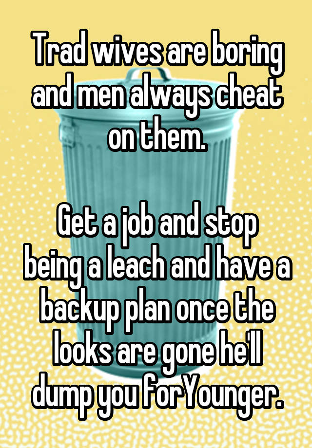 Trad wives are boring and men always cheat on them.

Get a job and stop being a leach and have a backup plan once the looks are gone he'll dump you forYounger.