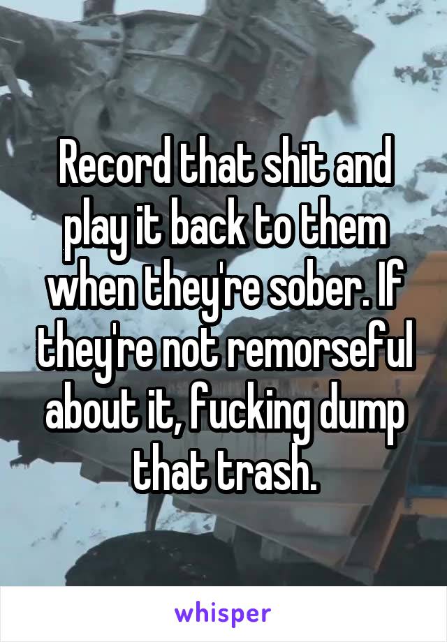 Record that shit and play it back to them when they're sober. If they're not remorseful about it, fucking dump that trash.