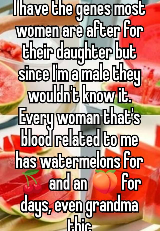 I have the genes most women are after for their daughter but since I'm a male they wouldn't know it. Every woman that's blood related to me has watermelons for 🍒 and an 🍑 for days, even grandma thic