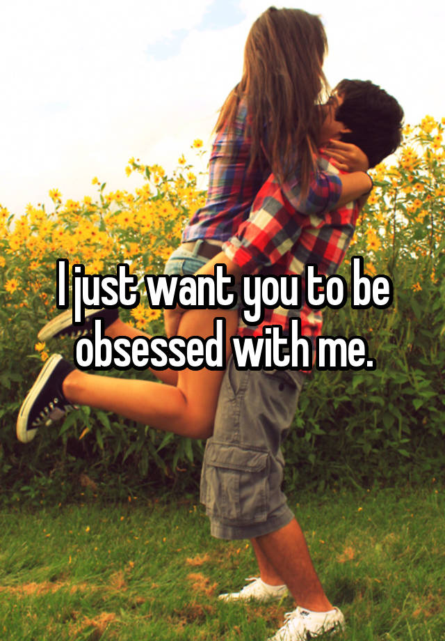 I just want you to be obsessed with me.