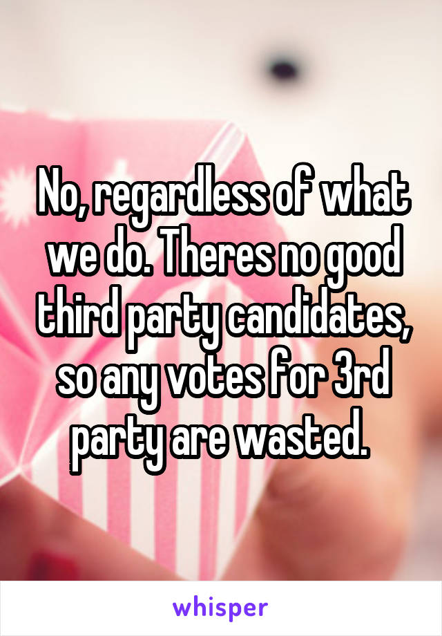 No, regardless of what we do. Theres no good third party candidates, so any votes for 3rd party are wasted. 