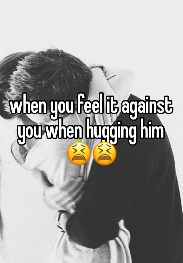 when you feel it against you when hugging him😫😫