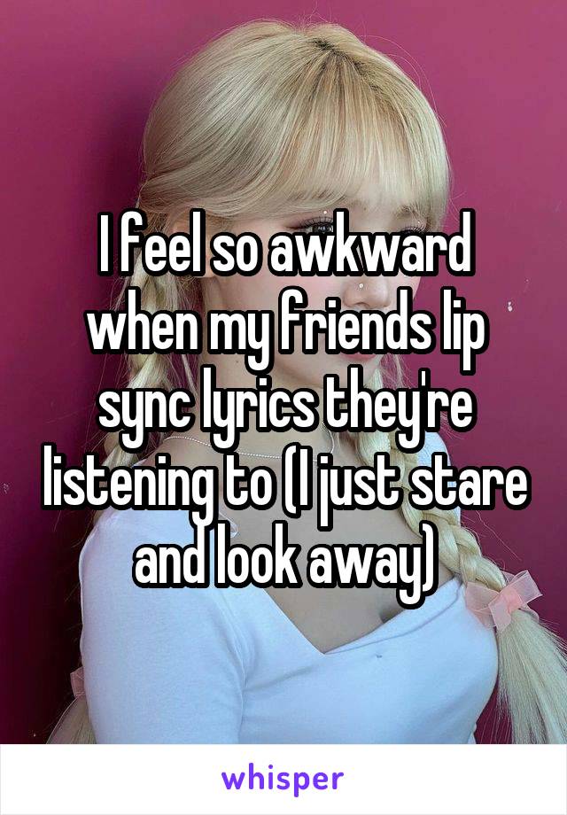 I feel so awkward when my friends lip sync lyrics they're listening to (I just stare and look away)