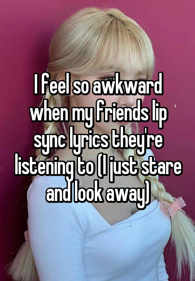 I feel so awkward when my friends lip sync lyrics they're listening to (I just stare and look away)