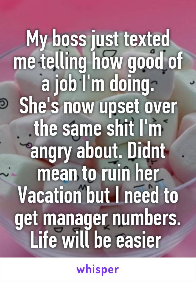 My boss just texted me telling how good of a job I'm doing.
She's now upset over the same shit I'm angry about. Didnt mean to ruin her Vacation but I need to get manager numbers. Life will be easier 