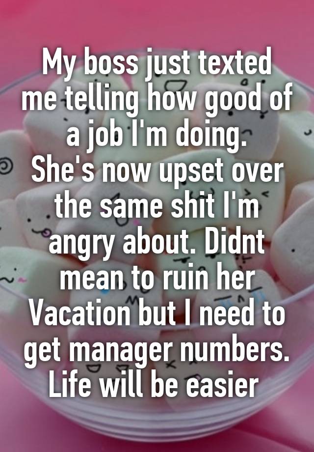 My boss just texted me telling how good of a job I'm doing.
She's now upset over the same shit I'm angry about. Didnt mean to ruin her Vacation but I need to get manager numbers. Life will be easier 