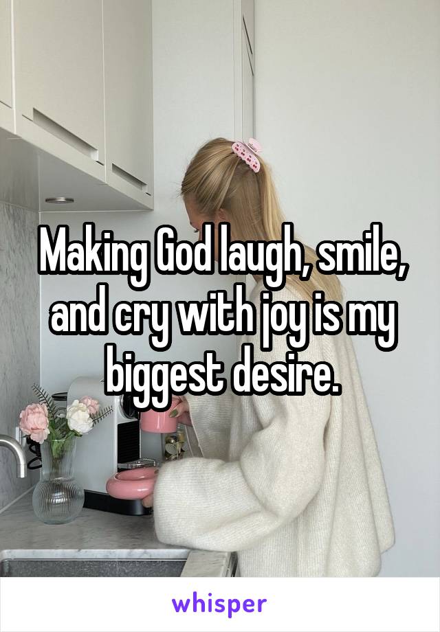 Making God laugh, smile, and cry with joy is my biggest desire.