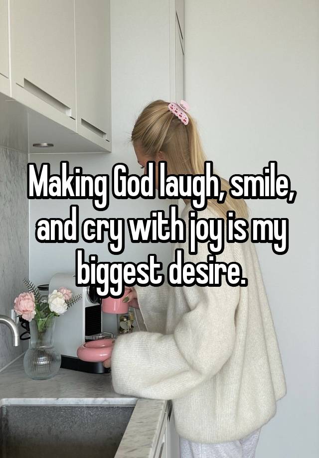 Making God laugh, smile, and cry with joy is my biggest desire.