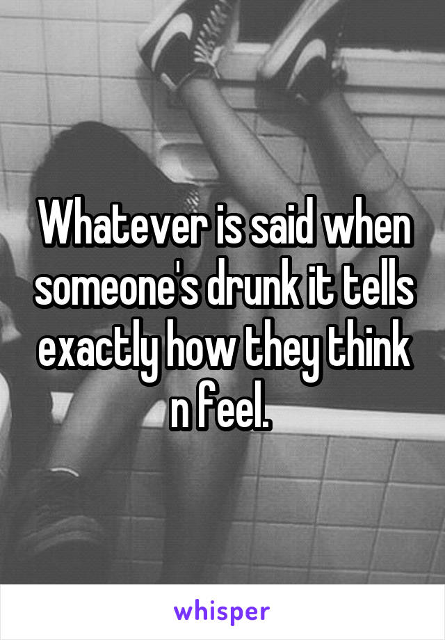 Whatever is said when someone's drunk it tells exactly how they think n feel. 