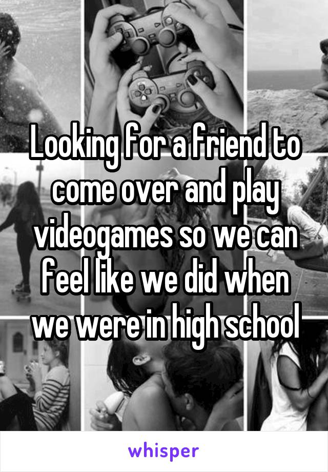 Looking for a friend to come over and play videogames so we can feel like we did when we were in high school