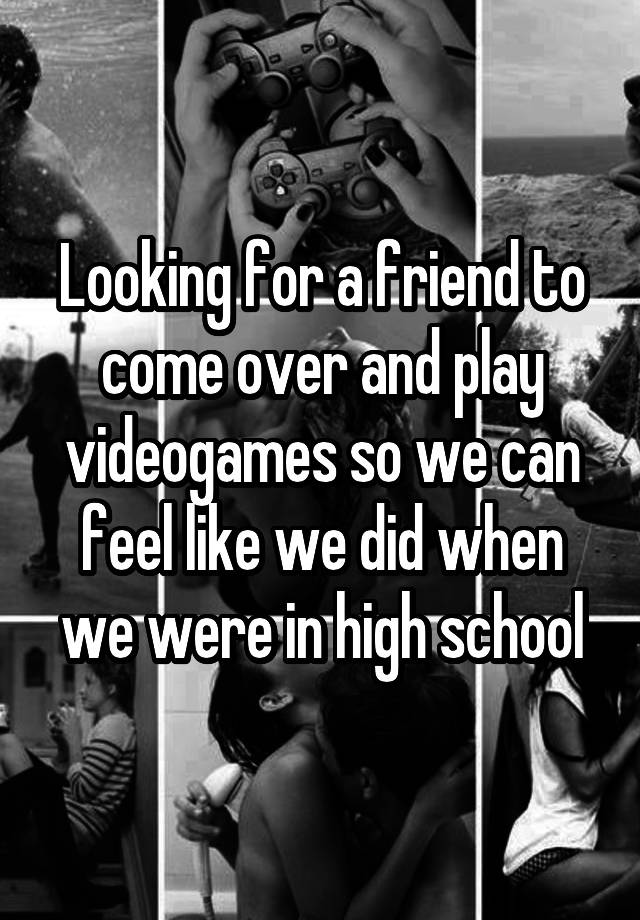 Looking for a friend to come over and play videogames so we can feel like we did when we were in high school