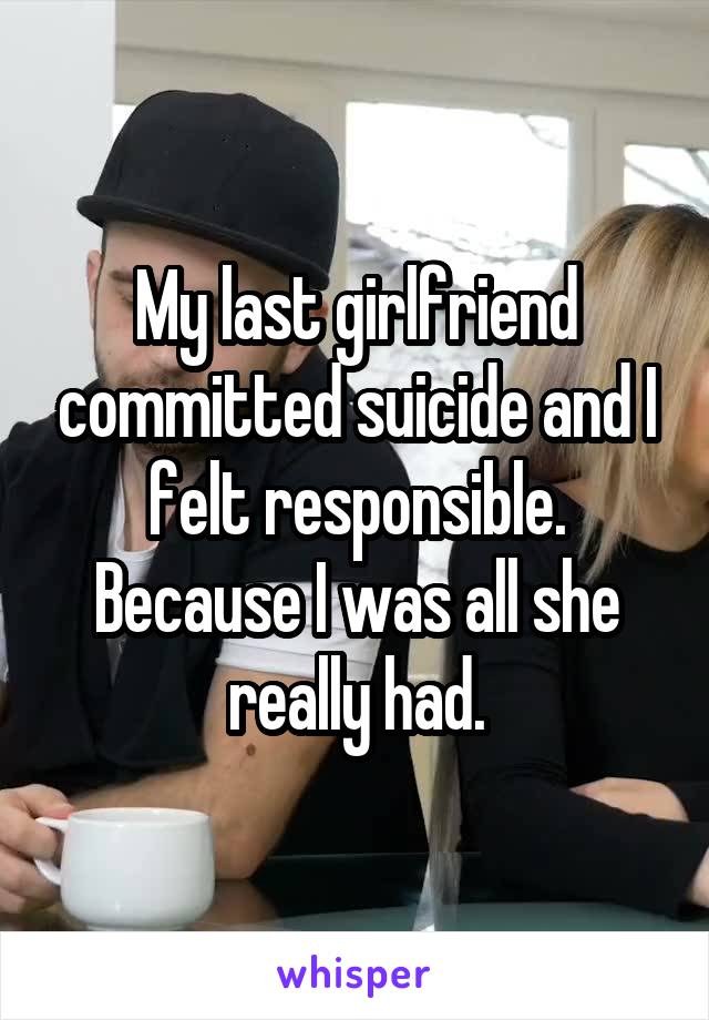 My last girlfriend committed suicide and I felt responsible. Because I was all she really had.