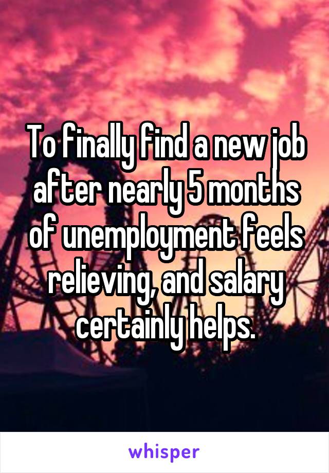 To finally find a new job after nearly 5 months of unemployment feels relieving, and salary certainly helps.