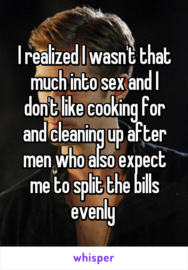 I realized I wasn't that much into sex and I don't like cooking for and cleaning up after men who also expect me to split the bills evenly 