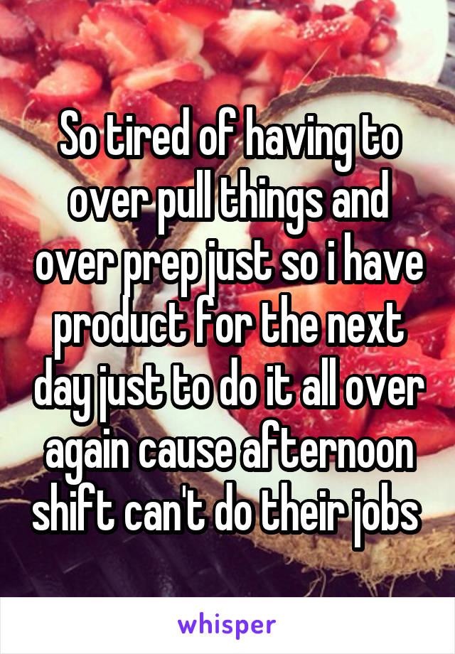 So tired of having to over pull things and over prep just so i have product for the next day just to do it all over again cause afternoon shift can't do their jobs 