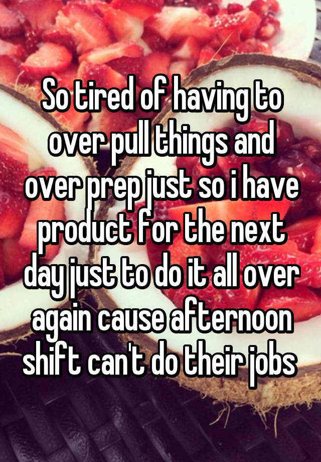 So tired of having to over pull things and over prep just so i have product for the next day just to do it all over again cause afternoon shift can't do their jobs 