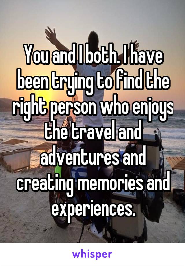 You and I both. I have been trying to find the right person who enjoys the travel and adventures and creating memories and experiences.