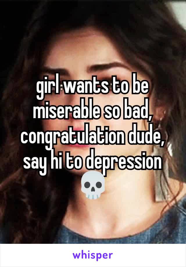 girl wants to be miserable so bad, congratulation dude, say hi to depression💀