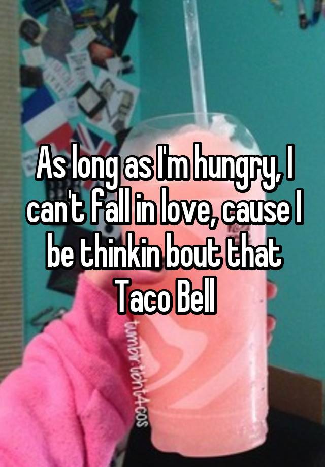 As long as I'm hungry, I can't fall in love, cause I be thinkin bout that Taco Bell