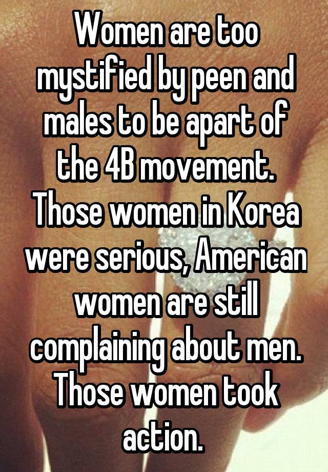 Women are too mystified by peen and males to be apart of the 4B movement. Those women in Korea were serious, American women are still complaining about men. Those women took action. 