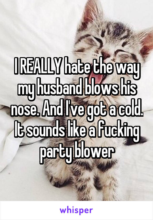 I REALLY hate the way my husband blows his nose. And I've got a cold. It sounds like a fucking party blower