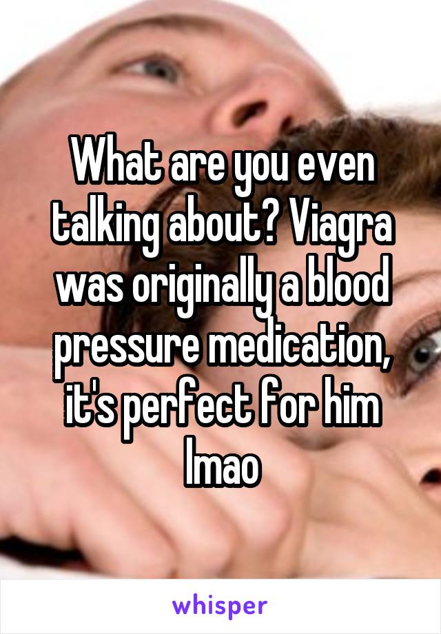 What are you even talking about? Viagra was originally a blood pressure medication, it's perfect for him lmao