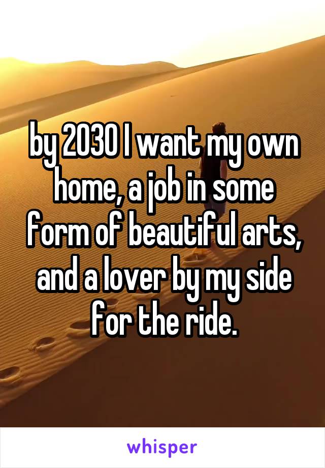 by 2030 I want my own home, a job in some form of beautiful arts, and a lover by my side for the ride.