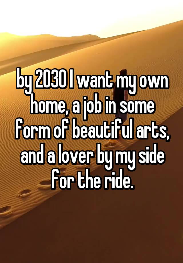 by 2030 I want my own home, a job in some form of beautiful arts, and a lover by my side for the ride.