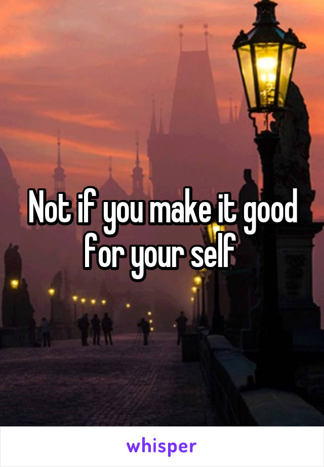 Not if you make it good for your self 