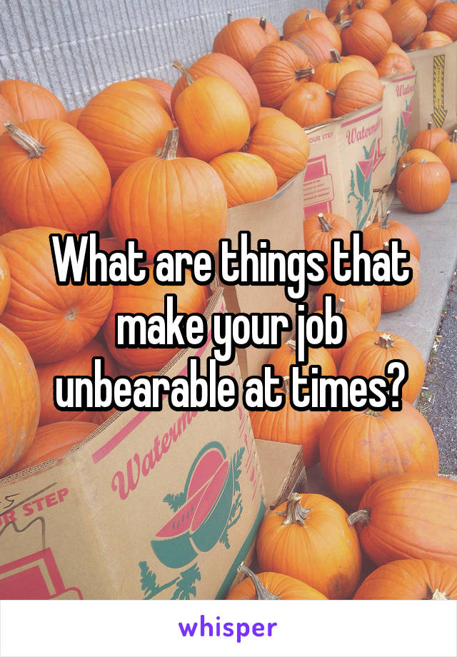 What are things that make your job unbearable at times?