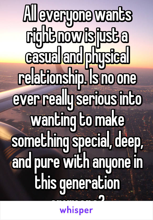 All everyone wants right now is just a casual and physical relationship. Is no one ever really serious into wanting to make something special, deep, and pure with anyone in this generation anymore?