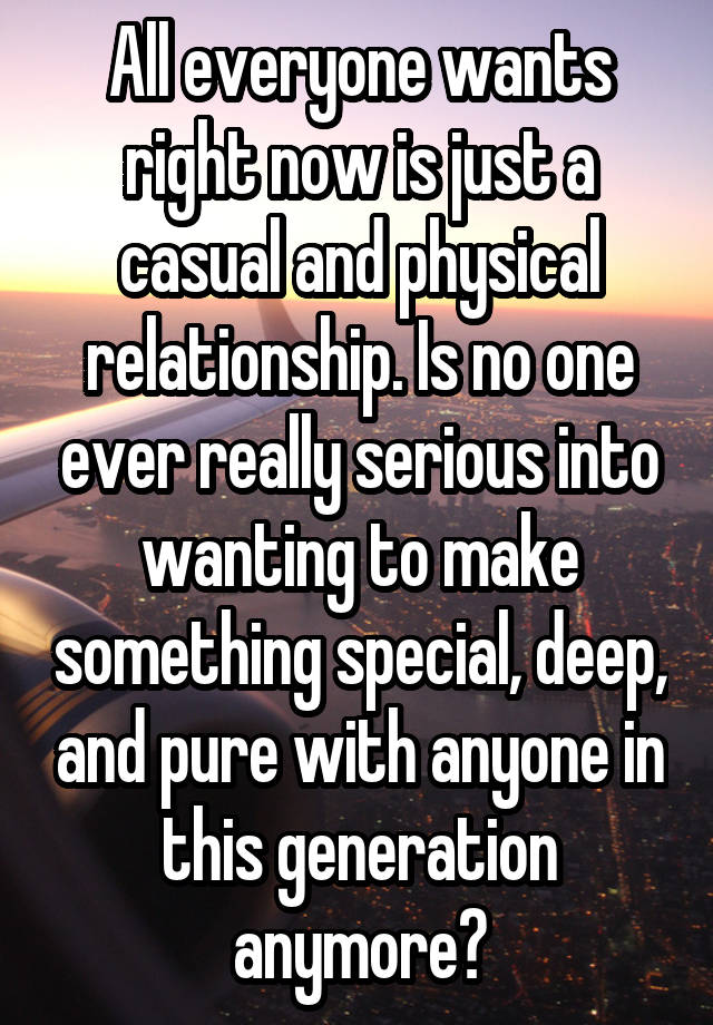 All everyone wants right now is just a casual and physical relationship. Is no one ever really serious into wanting to make something special, deep, and pure with anyone in this generation anymore?