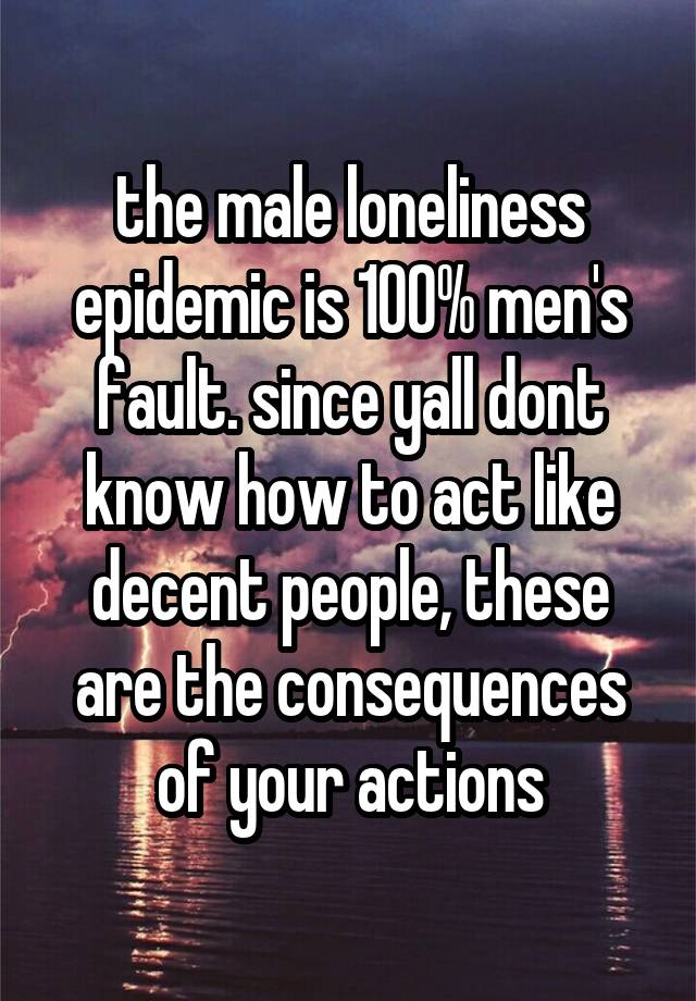 the male loneliness epidemic is 100% men's fault. since yall dont know how to act like decent people, these are the consequences of your actions