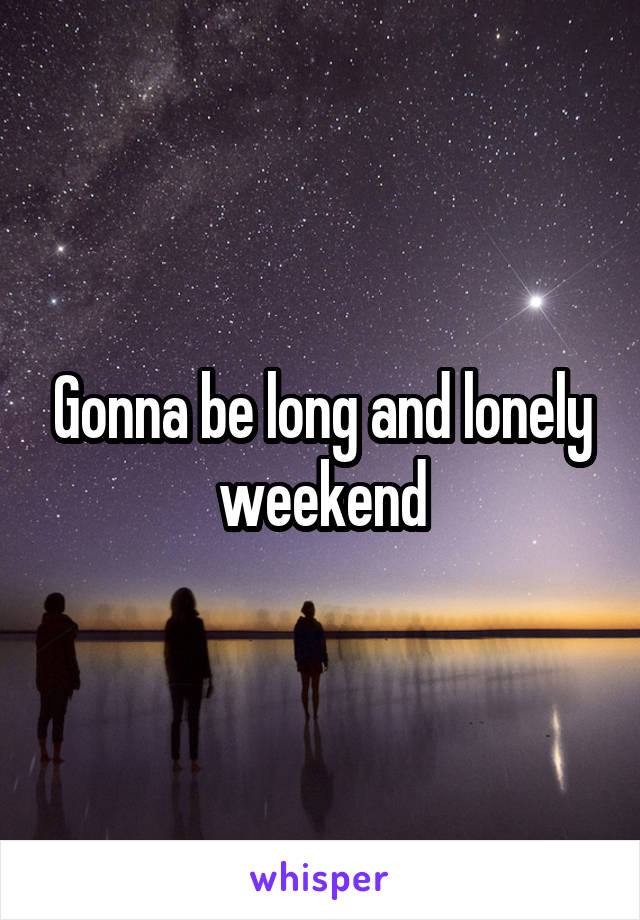 Gonna be long and lonely weekend