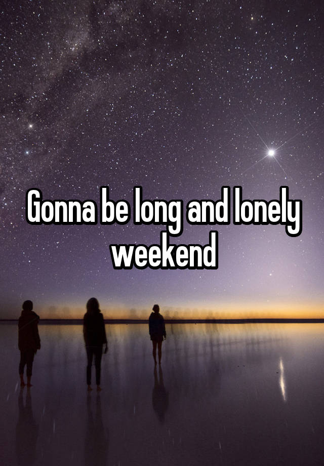 Gonna be long and lonely weekend