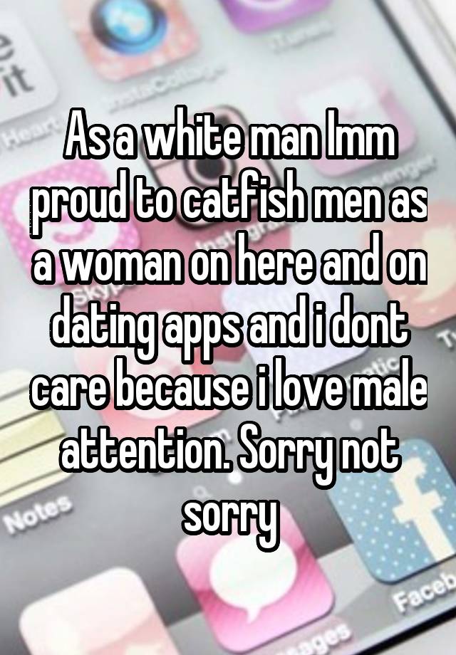 As a white man Imm proud to catfish men as a woman on here and on dating apps and i dont care because i love male attention. Sorry not sorry