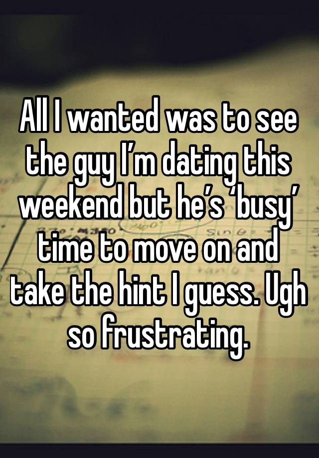 All I wanted was to see the guy I’m dating this weekend but he’s ‘busy’ time to move on and take the hint I guess. Ugh so frustrating.