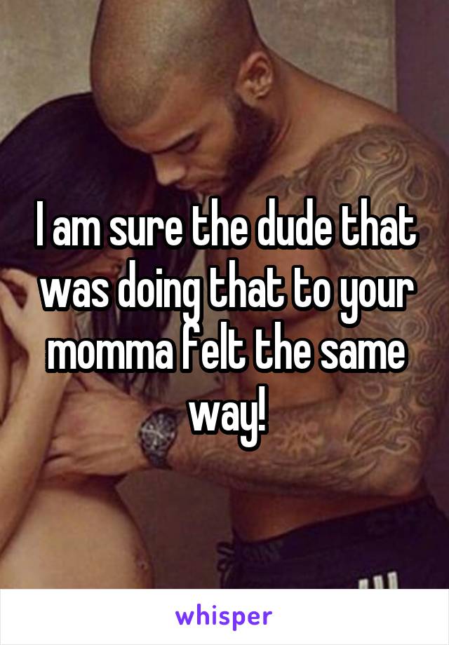 I am sure the dude that was doing that to your momma felt the same way!