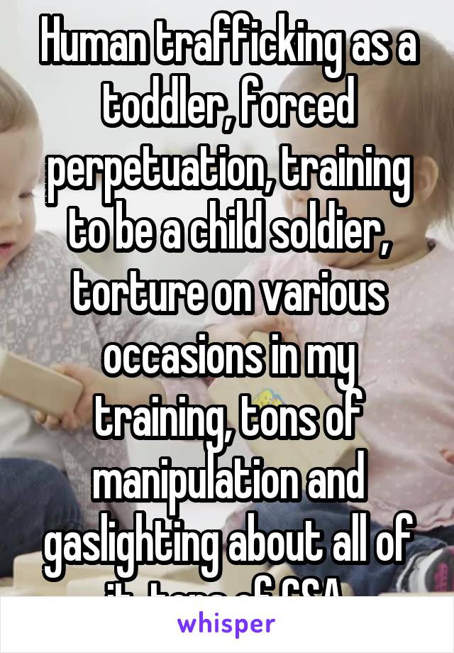 Human trafficking as a toddler, forced perpetuation, training to be a child soldier, torture on various occasions in my training, tons of manipulation and gaslighting about all of it, tons of CSA 
