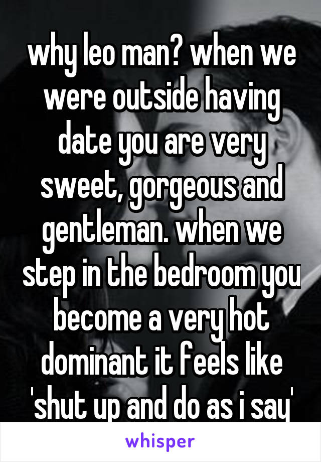 why leo man? when we were outside having date you are very sweet, gorgeous and gentleman. when we step in the bedroom you become a very hot dominant it feels like 'shut up and do as i say'