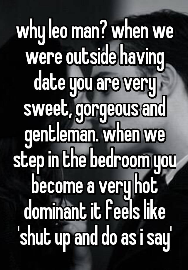 why leo man? when we were outside having date you are very sweet, gorgeous and gentleman. when we step in the bedroom you become a very hot dominant it feels like 'shut up and do as i say'