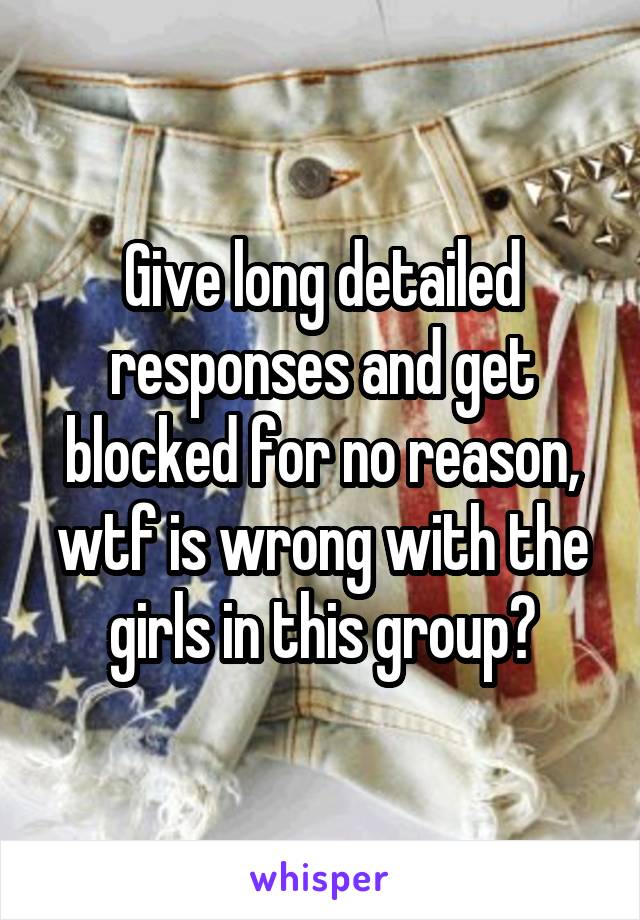 Give long detailed responses and get blocked for no reason, wtf is wrong with the girls in this group?