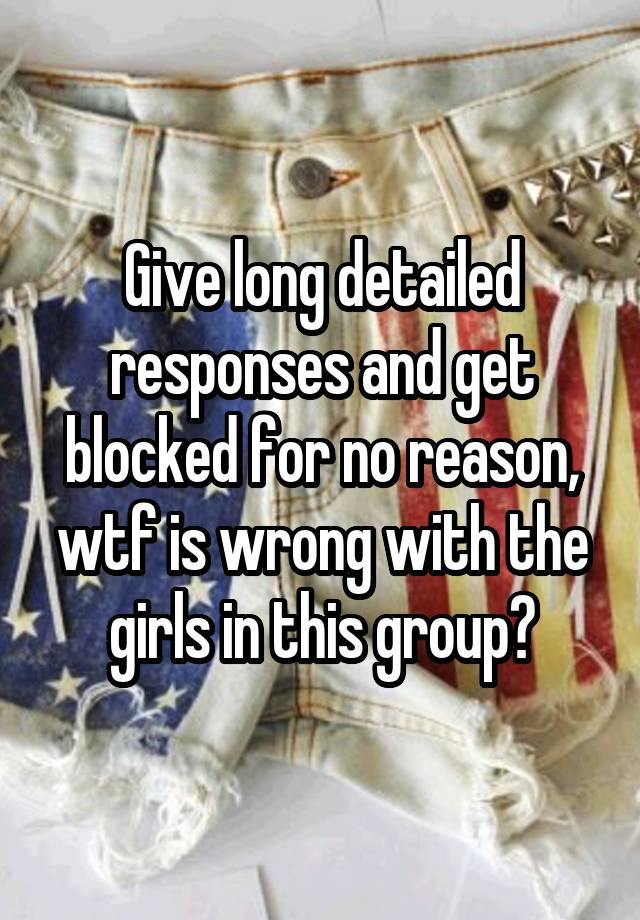 Give long detailed responses and get blocked for no reason, wtf is wrong with the girls in this group?