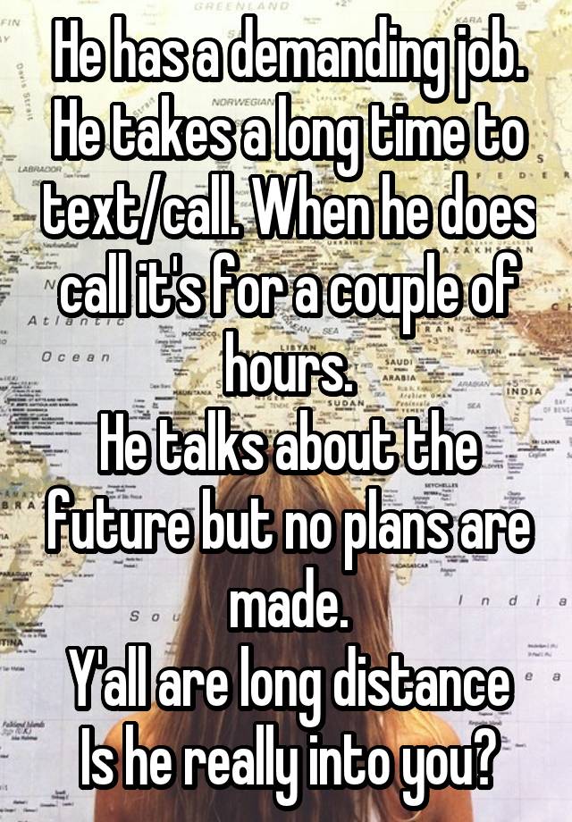 He has a demanding job.
He takes a long time to text/call. When he does call it's for a couple of hours.
He talks about the future but no plans are made.
Y'all are long distance
Is he really into you?