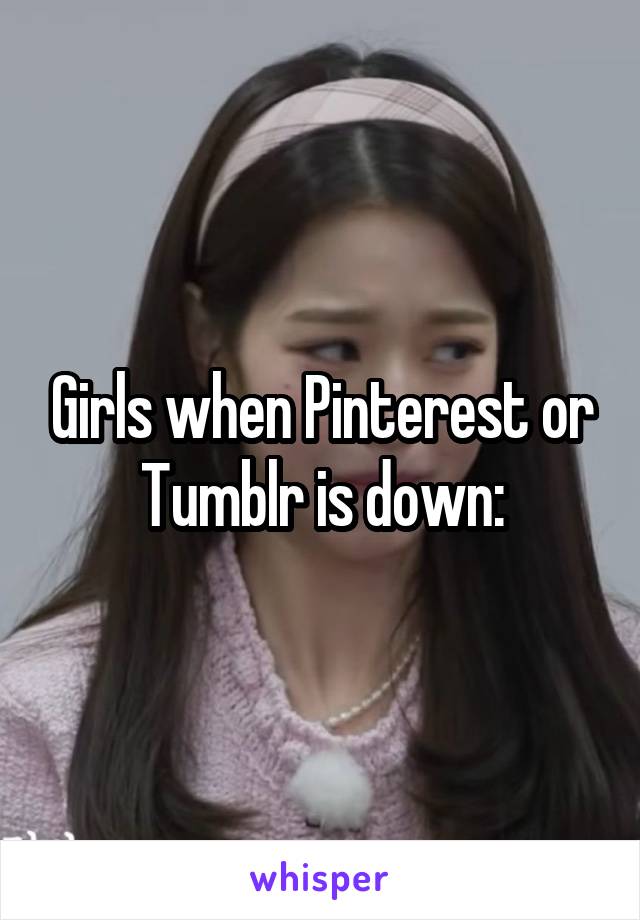 Girls when Pinterest or Tumblr is down: