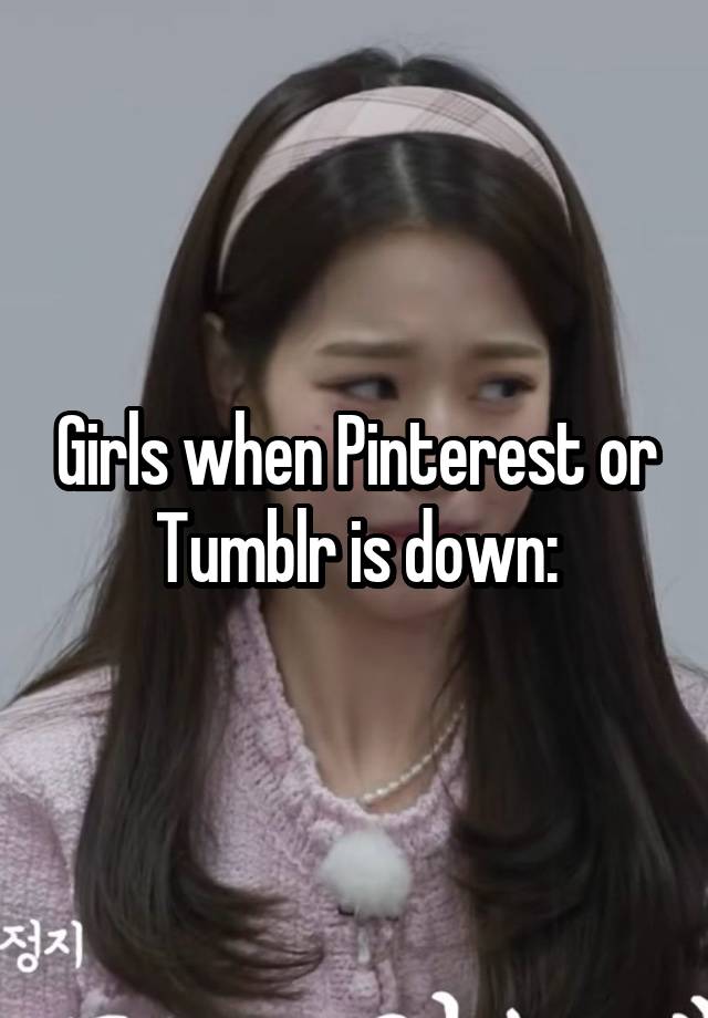 Girls when Pinterest or Tumblr is down: