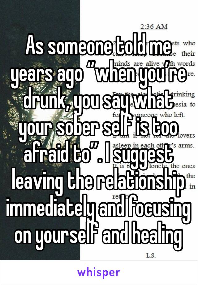 As someone told me years ago “when you’re drunk, you say what your sober self is too afraid to”. I suggest leaving the relationship immediately and focusing on yourself and healing 