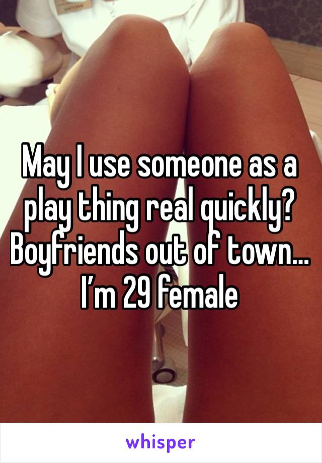 May I use someone as a play thing real quickly? Boyfriends out of town…I’m 29 female 