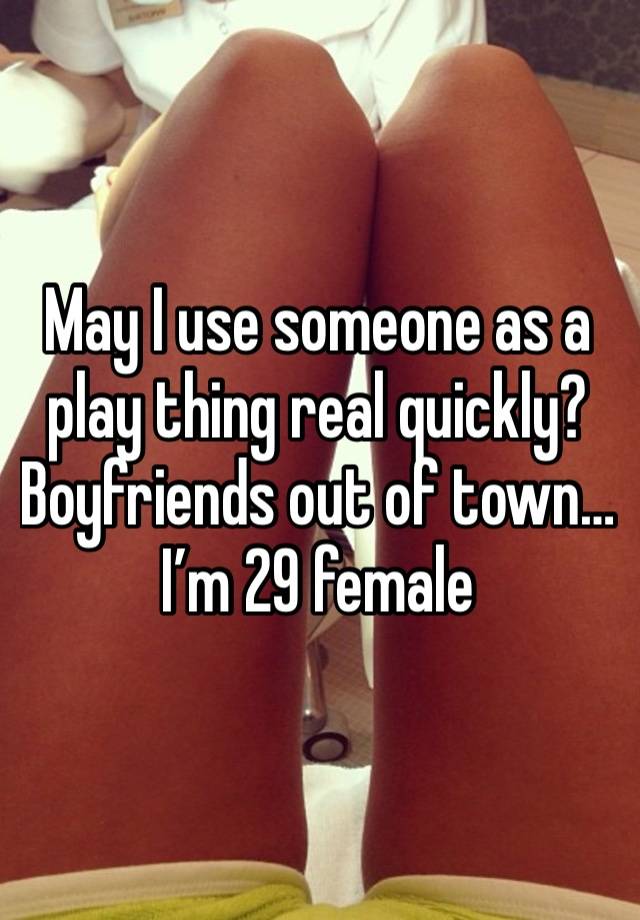 May I use someone as a play thing real quickly? Boyfriends out of town…I’m 29 female 
